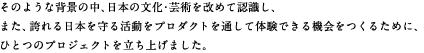 そのような背景の中、日本の文化・芸術を改めて認識し、また、誇れる日本を守る活動をプロダクトを通して体験できる機会をつくるために、ひとつのプロジェクトを立ち上げました。