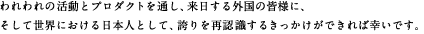 われわれの活動とプロダクトを通し、来日する外国の皆様に、そして世界における日本人として、誇りを再認識するきっかけができれば幸いです。